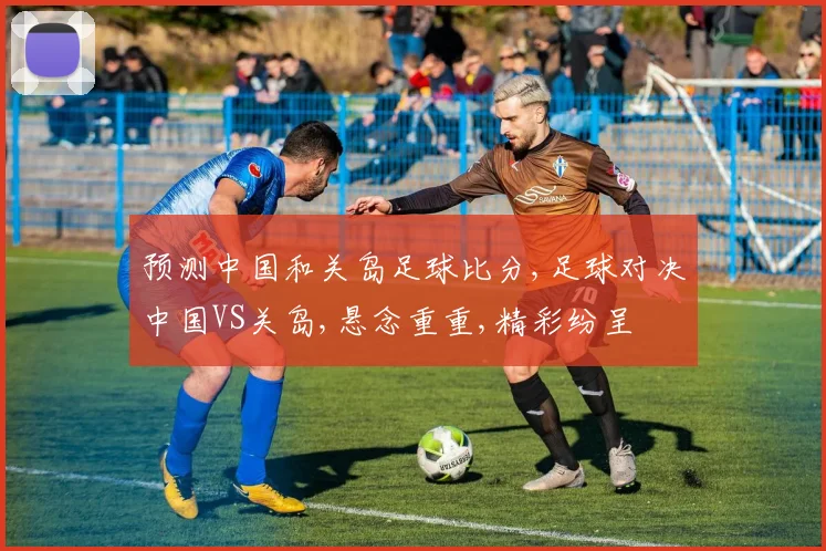预测中国和关岛足球比分,足球对决中国VS关岛,悬念重重,精彩纷呈